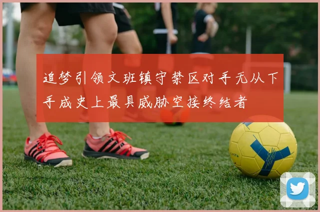 追梦引领文班镇守禁区对手无从下手成史上最具威胁空接终结者