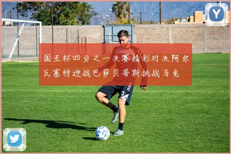 国王杯四分之一决赛精彩对决阿尔瓦塞特迎战巴萨贝蒂斯挑战马竞