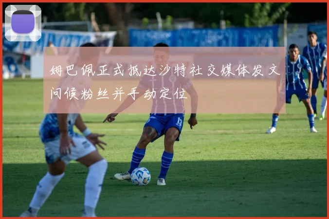 姆巴佩正式抵达沙特社交媒体发文问候粉丝并手动定位