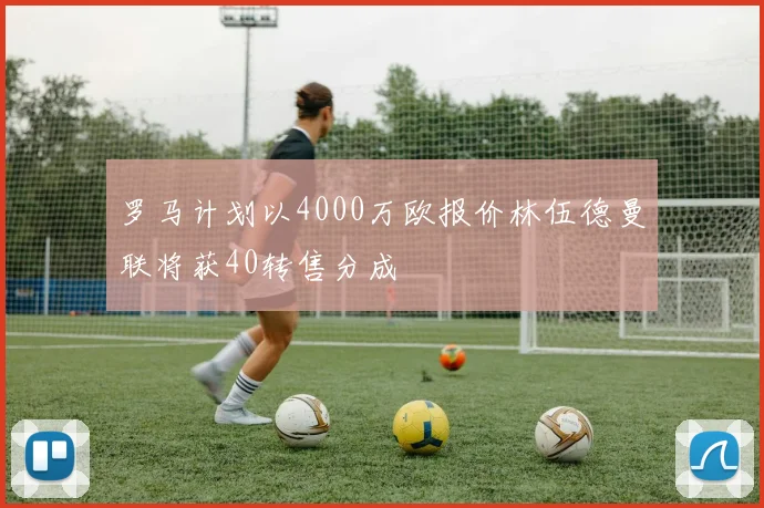 罗马计划以4000万欧报价林伍德曼联将获40转售分成