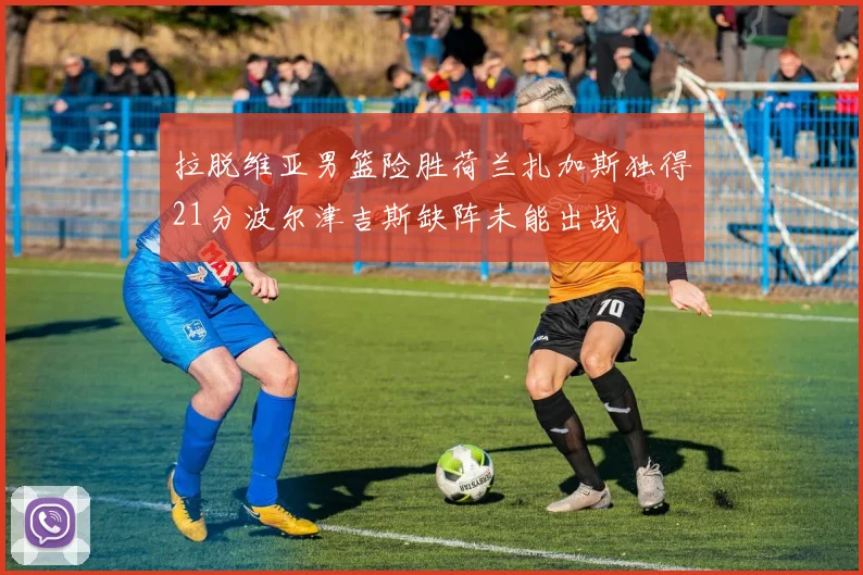 拉脱维亚男篮险胜荷兰扎加斯独得21分波尔津吉斯缺阵未能出战