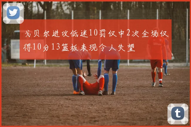 戈贝尔进攻低迷10罚仅中2次全场仅得10分13篮板表现令人失望