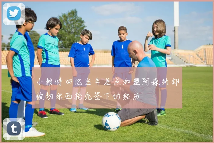 小赖特回忆当年差点加盟阿森纳却被切尔西抢先签下的经历