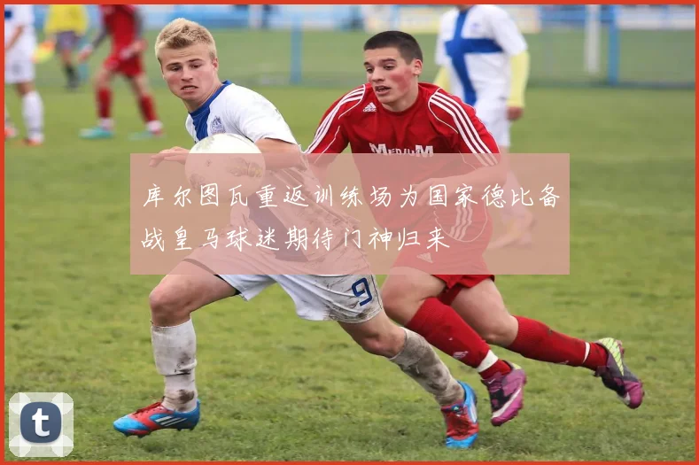 库尔图瓦重返训练场为国家德比备战皇马球迷期待门神归来