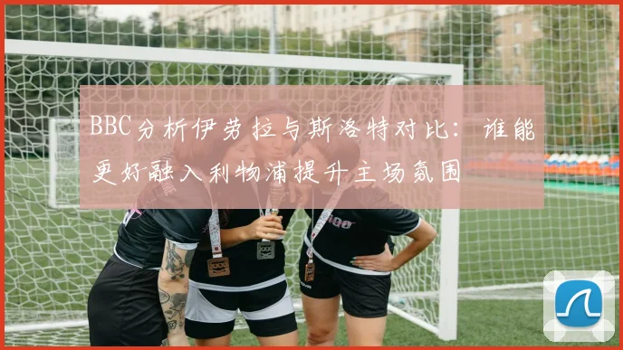 BBC分析伊劳拉与斯洛特对比：谁能更好融入利物浦提升主场氛围