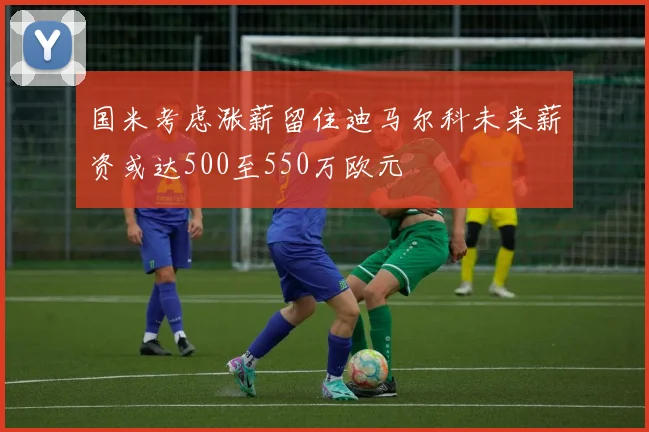 国米考虑涨薪留住迪马尔科未来薪资或达500至550万欧元