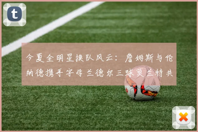 今夏全明星换队风云：詹姆斯与伦纳德携手字母兰德尔三球莫兰特共创辉煌