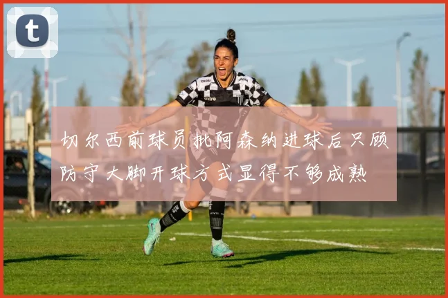 切尔西前球员批阿森纳进球后只顾防守大脚开球方式显得不够成熟