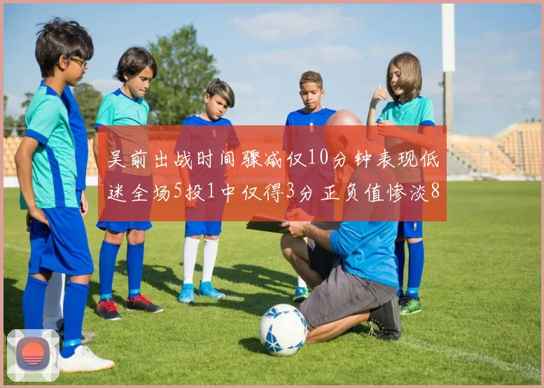 吴前出战时间骤减仅10分钟表现低迷全场5投1中仅得3分正负值惨淡8