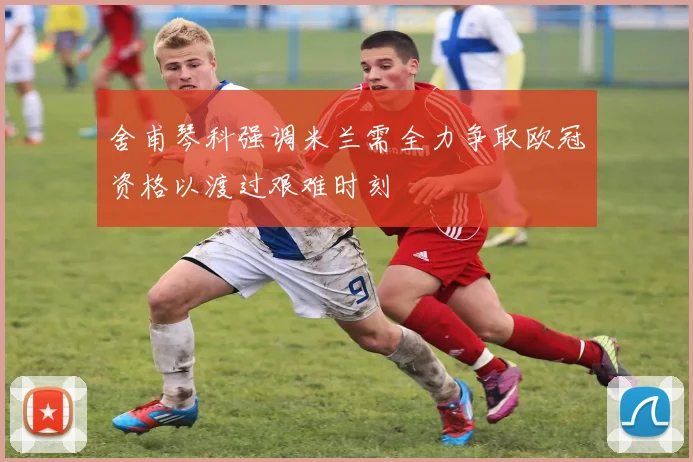 舍甫琴科强调米兰需全力争取欧冠资格以渡过艰难时刻