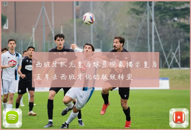 西班牙队无皇马球员现象揭示皇马五年去西班牙化的极致转变