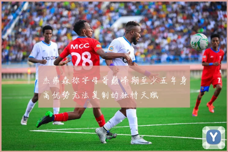 杰弗森称字母哥巅峰期至少五年身高优势无法复制的独特天赋