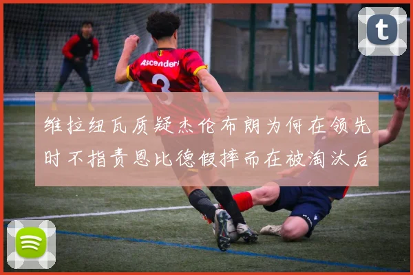 维拉纽瓦质疑杰伦布朗为何在领先时不指责恩比德假摔而在被淘汰后才发声
