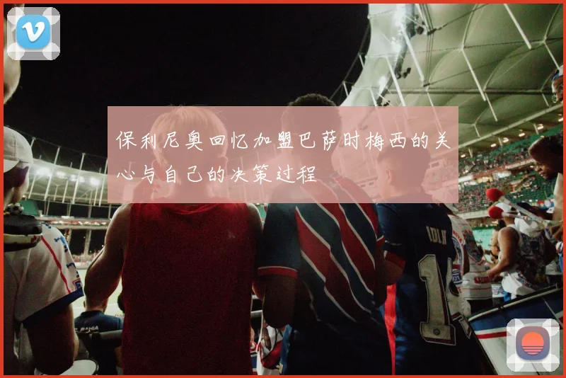 保利尼奥回忆加盟巴萨时梅西的关心与自己的决策过程