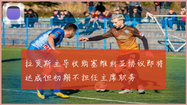 拉莫斯主导收购塞维利亚协议即将达成但初期不担任主席职务