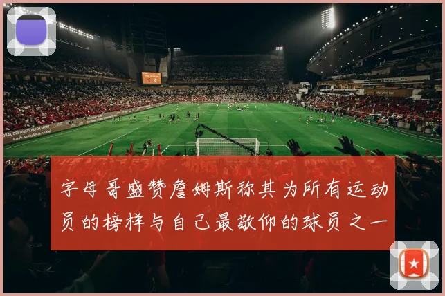 字母哥盛赞詹姆斯称其为所有运动员的榜样与自己最敬仰的球员之一